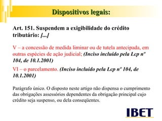 Dispositivos legais: Art. 151. Suspendem a exigibilidade do crédito tributário:  [...] V – a concessão de medida liminar ou de tutela antecipada, em outras espécies de ação judicial;  (Inciso incluído pela Lcp nº 104, de 10.1.2001)  VI – o parcelamento.  (Inciso incluído pela Lcp nº 104, de 10.1.2001)  Parágrafo único. O disposto neste artigo não dispensa o cumprimento das obrigações assessórios dependentes da obrigação principal cujo crédito seja suspenso, ou dela conseqüentes. 