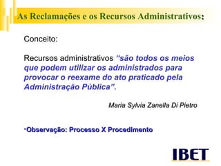 As Reclamações e os Recursos Administrativos : Conceito: Recursos administrativos   “são todos os meios que podem utilizar os administrados para provocar o reexame do ato praticado pela Administração Pública”. Maria Sylvia Zanella Di Pietro Observação: Processo X Procedimento 