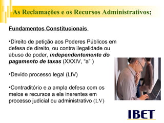 As Reclamações e os Recursos Administrativos : Fundamentos Constitucionais  Direito de petição aos Poderes Públicos em defesa de direito, ou contra ilegalidade ou abuso de poder,  independentemente do pagamento de taxas  (XXXIV, “a” ) Devido processo legal (LIV) Contraditório e a ampla defesa com os meios e recursos a ela inerentes em processo judicial ou administrativo  (LV) 
