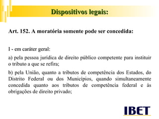 Art. 152. A moratória somente pode ser concedida: I - em caráter geral: a) pela pessoa jurídica de direito público competente para instituir o tributo a que se refira; b) pela União, quanto a tributos de competência dos Estados, do Distrito Federal ou dos Municípios, quando simultaneamente concedida quanto aos tributos de competência federal e às obrigações de direito privado; Dispositivos legais: 
