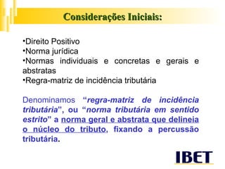 Considerações Iniciais: Direito Positivo Norma jurídica Normas individuais e concretas e gerais e abstratas Regra-matriz de incidência tributária Denominamos  “ regra-matriz de incidência tributária ”, ou “ norma tributária em sentido estrito ” a  norma geral e abstrata que delineia o núcleo do tributo , fixando a percussão tributária . 