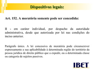 Art. 152. A moratória somente pode ser concedida: II -  em caráter individual, por despacho da autoridade administrativa, desde que autorizada por lei nas condições do inciso anterior. Parágrafo único. A lei concessiva de moratória pode circunscrever expressamente a sua aplicabilidade à determinada região do território da pessoa jurídica de direito público que a expedir, ou a determinada classe ou categoria de sujeitos passivos. Dispositivos legais: 