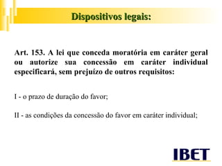 Dispositivos legais: Art. 153. A lei que conceda moratória em caráter geral ou autorize sua concessão em caráter individual especificará, sem prejuízo de outros requisitos: I - o prazo de duração do favor; II - as condições da concessão do favor em caráter individual; 