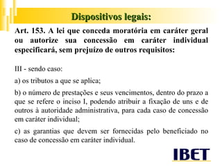 Dispositivos legais: Art. 153. A lei que conceda moratória em caráter geral ou autorize sua concessão em caráter individual especificará, sem prejuízo de outros requisitos: III - sendo caso: a) os tributos a que se aplica; b) o número de prestações e seus vencimentos, dentro do prazo a que se refere o inciso I, podendo atribuir a fixação de uns e de outros à autoridade administrativa, para cada caso de concessão em caráter individual; c) as garantias que devem ser fornecidas pelo beneficiado no caso de concessão em caráter individual. 