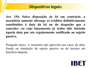 Art. 154. Salvo disposição de lei em contrário, a moratória somente abrange os créditos definitivamente constituídos à data da lei ou do despacho que a conceder, ou cujo lançamento já tenha sido iniciado àquela data por ato regularmente notificado ao sujeito passivo. Parágrafo único. A moratória não aproveita aos casos de dolo, fraude ou simulação do sujeito passivo ou do terceiro em benefício daquele. Dispositivos legais: 