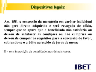 Art. 155. A concessão da moratória em caráter individual não gera direito adquirido e será revogado de ofício, sempre que se apure que o beneficiado não satisfazia ou deixou de satisfazer as condições ou não cumprira ou deixou de cumprir os requisitos para a concessão do favor, cobrando-se o crédito acrescido de juros de mora: II - sem imposição de penalidade, nos demais casos. Dispositivos legais: 