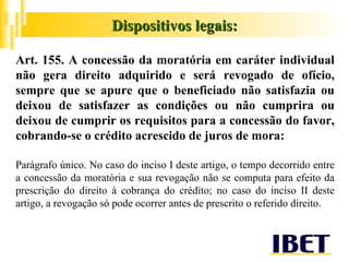 Art. 155. A concessão da moratória em caráter individual não gera direito adquirido e será revogado de ofício, sempre que se apure que o beneficiado não satisfazia ou deixou de satisfazer as condições ou não cumprira ou deixou de cumprir os requisitos para a concessão do favor, cobrando-se o crédito acrescido de juros de mora: Parágrafo único. No caso do inciso I deste artigo, o tempo decorrido entre a concessão da moratória e sua revogação não se computa para efeito da prescrição do direito à cobrança do crédito; no caso do inciso II deste artigo, a revogação só pode ocorrer antes de prescrito o referido direito. Dispositivos legais: 