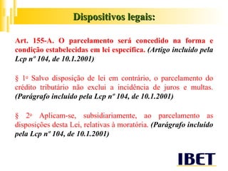 Art. 155-A. O parcelamento será concedido na forma e condição estabelecidas em lei específica.  (Artigo incluído pela Lcp nº 104, de 10.1.2001) § 1 o  Salvo disposição de lei em contrário, o parcelamento do crédito tributário não exclui a incidência de juros e multas.  (Parágrafo incluído pela Lcp nº 104, de 10.1.2001) § 2 o  Aplicam-se, subsidiariamente, ao parcelamento as disposições desta Lei, relativas à moratória.  (Parágrafo incluído pela Lcp nº 104, de 10.1.2001) Dispositivos legais: 