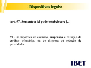 Art. 97. Somente a lei pode estabelecer: [...] VI - as hipóteses de exclusão,  suspensão  e extinção de créditos tributários, ou de dispensa ou redução de penalidades. Dispositivos legais: 