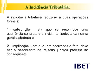 A Incidência Tributária: A incidência tributária reduz-se a duas operações formais: 1- subsunção - em que se reconhece uma ocorrência concreta e a inclui, na tipologia da norma geral e abstrata e 2 - implicação - em que, em ocorrendo o fato, deve ser o nascimento da relação jurídica prevista no conseqüente. 