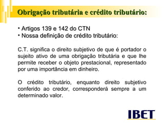 Obrigação tributária e crédito tributário: Artigos 139 e 142 do CTN Nossa definição de crédito tributário: C.T. significa o direito subjetivo de que é portador o sujeito ativo de uma obrigação tributária e que lhe permite receber o objeto prestacional, representado por uma importância em dinheiro. O crédito tributário, enquanto direito subjetivo conferido ao credor, corresponderá sempre a um determinado valor. 