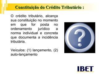 Constituição do Crédito Tributário : O crédito tributário, alcança sua constituição no momento em que for posta no ordenamento jurídico a norma individual e concreta que documenta a incidência tributária. Veículos: (1) lançamento, (2) auto-lançamento  