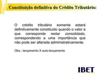Constituição definitiva do Crédito Tributário: O crédito tributário somente estará definitivamente constituído quando o valor a que corresponde restar consolidado, correspondendo a uma importância que não pode ser alterada administrativamente. Obs.: lançamento X auto-lançamento 