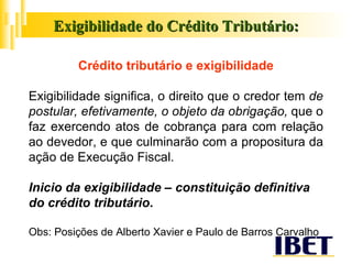 Exigibilidade do Crédito Tributário: Crédito tributário e exigibilidade Exigibilidade significa, o   direito que o credor tem  de postular, efetivamente, o objeto da obrigação,  que o faz exercendo atos de cobrança para com relação ao devedor, e que culminarão com a propositura da ação de Execução Fiscal. Inicio da exigibilidade – constituição definitiva do crédito tributário . Obs:   Posições de Alberto Xavier e Paulo de Barros Carvalho 