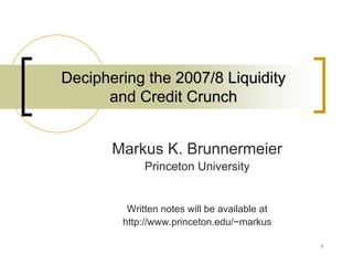 Deciphering the 2007/8 Liquidity
      and Credit Crunch


       Markus K. Brunnermeier
             Princeton University


         Written notes will be available at
        http://www.princeton.edu/~markus

                                              1