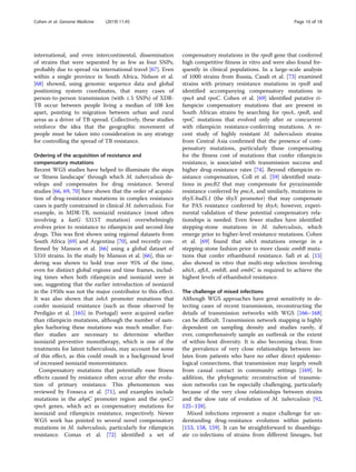 international, and even intercontinental, dissemination
of strains that were separated by as few as four SNPs,
probably due to spread via international travel [67]. Even
within a single province in South Africa, Nelson et al.
[68] showed, using genomic sequence data and global
positioning system coordinates, that many cases of
person-to-person transmission (with ≤ 5 SNPs) of XDR-
TB occur between people living a median of 108 km
apart, pointing to migration between urban and rural
areas as a driver of TB spread. Collectively, these studies
reinforce the idea that the geographic movement of
people must be taken into consideration in any strategy
for controlling the spread of TB resistance.
Ordering of the acquisition of resistance and
compensatory mutations
Recent WGS studies have helped to illuminate the steps
or ‘fitness landscape’ through which M. tuberculosis de-
velops and compensates for drug resistance. Several
studies [66, 69, 70] have shown that the order of acquisi-
tion of drug-resistance mutations in complex resistance
cases is partly constrained in clinical M. tuberculosis. For
example, in MDR-TB, isoniazid resistance (most often
involving a katG S315T mutation) overwhelmingly
evolves prior to resistance to rifampicin and second-line
drugs. This was first shown using regional datasets from
South Africa [69] and Argentina [70], and recently con-
firmed by Manson et al. [66] using a global dataset of
5310 strains. In the study by Manson et al. [66], this or-
dering was shown to hold true over 95% of the time,
even for distinct global regions and time frames, includ-
ing times when both rifampicin and isoniazid were in
use, suggesting that the earlier introduction of isoniazid
in the 1950s was not the major contributor to this effect.
It was also shown that inhA promoter mutations that
confer isoniazid resistance (such as those observed by
Perdigão et al. [165] in Portugal) were acquired earlier
than rifampicin mutations, although the number of sam-
ples harboring these mutations was much smaller. Fur-
ther studies are necessary to determine whether
isoniazid preventive monotherapy, which is one of the
treatments for latent tuberculosis, may account for some
of this effect, as this could result in a background level
of increased isoniazid monoresistance.
Compensatory mutations that potentially ease fitness
effects caused by resistance often occur after the evolu-
tion of primary resistance. This phenomenon was
reviewed by Fonseca et al. [71], and examples include
mutations in the ahpC promoter region and the rpoC/
rpoA genes, which act as compensatory mutations for
isoniazid and rifampicin resistance, respectively. Newer
WGS work has pointed to several novel compensatory
mutations in M. tuberculosis, particularly for rifampicin
resistance. Comas et al. [72] identified a set of
compensatory mutations in the rpoB gene that conferred
high competitive fitness in vitro and were also found fre-
quently in clinical populations. In a large-scale analysis
of 1000 strains from Russia, Casali et al. [73] examined
strains with primary resistance mutations in rpoB and
identified accompanying compensatory mutations in
rpoA and rpoC. Cohen et al. [69] identified putative ri-
fampicin compensatory mutations that are present in
South African strains by searching for rpoA, rpoB, and
rpoC mutations that evolved only after or concurrent
with rifampicin resistance-conferring mutations. A re-
cent study of highly resistant M. tuberculosis strains
from Central Asia confirmed that the presence of com-
pensatory mutations, particularly those compensating
for the fitness cost of mutations that confer rifampicin
resistance, is associated with transmission success and
higher drug-resistance rates [74]. Beyond rifampicin re-
sistance compensation, Coll et al. [59] identified muta-
tions in pncB2 that may compensate for pyrazinamide
resistance conferred by pncA, and similarly, mutations in
thyX-hsdS.1 (the thyX promoter) that may compensate
for PAS resistance conferred by thyA; however, experi-
mental validation of these potential compensatory rela-
tionships is needed. Even fewer studies have identified
stepping-stone mutations in M. tuberculosis, which
emerge prior to higher-level resistance mutations. Cohen
et al. [69] found that ubiA mutations emerge in a
stepping-stone fashion prior to more classic embB muta-
tions that confer ethambutol resistance. Safi et al. [15]
also showed in vitro that multi-step selection involving
ubiA, aftA, embB, and embC is required to achieve the
highest levels of ethambutol resistance.
The challenge of mixed infections
Although WGS approaches have great sensitivity in de-
tecting cases of recent transmission, reconstructing the
details of transmission networks with WGS [166–168]
can be difficult. Transmission network mapping is highly
dependent on sampling density and studies rarely, if
ever, comprehensively sample an outbreak or the extent
of within-host diversity. It is also becoming clear, from
the prevalence of very close relationships between iso-
lates from patients who have no other direct epidemio-
logical connections, that transmission may largely result
from casual contact in community settings [169]. In
addition, the phylogenetic reconstruction of transmis-
sion networks can be especially challenging, particularly
because of the very close relationships between strains
and the slow rate of evolution of M. tuberculosis [92,
125–128].
Mixed infections represent a major challenge for un-
derstanding drug-resistance evolution within patients
[153, 158, 159]. It can be straightforward to disambigu-
ate co-infections of strains from different lineages, but
Cohen et al. Genome Medicine (2019) 11:45 Page 10 of 18
 