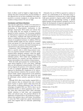 kinds of efforts would be helpful in higher-burden TB
settings than those mentioned here, but the feasibility of
this approach has not yet been established, from either a
practical or economic standpoint, in settings where the
numbers of drug-resistant TB cases are high.
Conclusions and future directions
Since the first applications of WGS to M. tuberculosis in
1998, WGS techniques have greatly accelerated our un-
derstanding of drug-resistance mechanisms in this
pathogen. Importantly, WGS studies now indicate that,
for many drugs, the vast majority of resistance is ex-
plained by known mutations. The increasing availability
of whole-genome sequences from phenotypically diverse
M. tuberculosis, combined with improved GWAS algo-
rithms, is enabling the discovery of the remaining deter-
minants of unexplained resistance. In addition, WGS has
provided valuable insight into how resistance mutations
evolve and spread. It is clear that both de novo acquisi-
tion of resistance mutations and clonal transmission are
critical factors in the spread of drug-resistant TB.
Furthermore, WGS investigations have revealed that
there is a specific order in which drug-resistance muta-
tions are acquired: isoniazid resistance is almost always
acquired before rifampicin resistance, which has signifi-
cant implications for the design of diagnostic tests. Within
individual patients, WGS studies have highlighted that
mixed infections are common, and often represent im-
portant intermediates in the evolution of drug resistance.
WGS also holds great promise for revolutionizing the
rapid clinical diagnosis of TB in the future. Although
there are still substantial technical hurdles, WGS can be
used to diagnose the presence of M. tuberculosis rapidly,
as well as to pinpoint appropriate antibiotic treatment
regimens by identifying the complement of M. tubercu-
losis drug-resistance mutations that are present within a
clinical sample. Indeed, improvements in the prediction
of drug susceptibility with WGS may obviate the need
for phenotypic culture methods, especially for first-line
drugs.
Although WGS offers many benefits, targeted NGS, in
which sequence data are obtained from only a focused
panel of genes or genetic regions rather than from the
entire genome, is gaining momentum [184]. One of the
advantages of targeted NGS over WGS is that it can be
performed directly on clinical specimens and is, there-
fore, faster than culture-based WGS. Other advantages
include reduction in both labor and computational
efforts and reduced costs. The potential offered by the
application of targeted NGS to the prediction of drug re-
sistance from genomic data is self-evident. Nevertheless,
it seems that WGS would have greater discriminatory
power than targeted NGS for molecular epidemiology
purposes.
Ultimately, the use of WGS is expected to continue to
advance our understanding of M. tuberculosis drug re-
sistance. Furthermore, its practical use in clinical settings
holds great potential to improve public health through
real-time molecular epidemiology tracking, to identify
global hotspots of drug-resistance emergence, and to fa-
cilitate the development of improved approaches for the
diagnosis and treatment of drug-resistant TB.
Abbreviations
DST: Drug-susceptibility testing; GWAS: Genome-wide association study;
MDR: Multidrug-resistant; MIC: Minimum inhibitory concentration; NGS: Next
generation sequencing; ONT: Oxford Nanopore Technologies; PAS: Para-
aminosalicylic acid; RR-TB: Rifampicin-resistant-TB; SNP: Single nucleotide
polymorphism; TB: Tuberculosis; WGS: Whole-genome sequencing;
WHO: World Health Organization (WHO); XDR: Extensively drug-resistant
Acknowledgements
The authors thank Arlin Keo for her assistance with the creation of Fig. 1.
Authors’ contributions
KAC, ALM, CAD, TA, and AME wrote the manuscript. All authors read and
approved the final manuscript.
Authors’ information
Keira A. Cohen, MD is a pulmonary and critical care medicine specialist at
Johns Hopkins University School of Medicine. Abigail L. Manson, PhD is a
senior computational biologist and computational group leader for Bacterial
Genomics Group in the Infectious Disease and Microbiome Program at the
Broad Institute of MIT and Harvard. Christopher Desjardins, PhD is a senior
computational biologist working in the Infectious Disease and Microbiome
Program at the Broad Institute of MIT and Harvard. Thomas Abeel, PhD is an
assistant professor of bioinformatics at Delft University of Technology and a
visiting scientist at the Broad Institute of MIT and Harvard. Ashlee M. Earl,
PhD is a research scientist and senior group leader for the Bacterial
Genomics Group in the Infectious Disease and Microbiome Program at the
Broad Institute of MIT and Harvard.
Funding
The authors’ work has been funded by the National Institute of Allergy and
Infectious Diseases (grant number U19AI110818 to AME) and by The
National Heart Lung and Blood Institute (K08 HL139994 to KAC) and the
Burroughs Wellcome Fund CAMS (to KAC). The funders had no role in
preparation of the manuscript.
Competing interests
The authors declare that they have no competing interests.
Author details
1
Division of Pulmonary and Critical Care Medicine, Johns Hopkins University
School of Medicine, Baltimore, MA 21205, USA. 2
Broad Institute of Harvard
and Massachusetts Institute of Technology, 415 Main Street, Cambridge, MA
02142, USA. 3
Delft Bioinformatics Lab, Delft University of Technology, 2628
XE Delft, The Netherlands.
References
1. World Health Organization. Global Tuberculosis Report 2018. Geneva: WHO;
2018. http://apps.who.int/iris/bitstream/handle/10665/274453/
9789241565646-eng.pdf?ua=1. Accessed 9 July 2019
2. Streptomycin in Tuberculosis Trials Committee. Streptomycin treatment
for pulmonary tuberculosis. Br Med J. 1948;2:769–82 https://www.ncbi.
nlm.nih.gov/pmc/articles/PMC2091872/pdf/brmedj03701-0007.pdf.
Accessed 9 July 2019.
3. World Health Organization. Global Tuberculosis Report 2016. Geneva: WHO;
2016. https://apps.who.int/iris/bitstream/handle/10665/250441/97892415653
94-eng.pdf?sequence=1. Accessed 9 July 2019
Cohen et al. Genome Medicine (2019) 11:45 Page 13 of 18
 