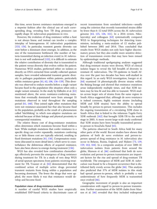 this time, seven known resistance mutations emerged in
a stepwise fashion after the clinical use of each corre-
sponding drug, revealing how TB drug pressures can
rapidly shape M. tuberculosis populations in vivo.
However, the evolution of drug resistance within a host
is not always linear, and instead can involve a complex
interplay of heterogeneous M. tuberculosis populations
[153, 154]. In particular, transient genetic diversity can
exist before a dominant clone emerges. In addition, as the
size of the transmission bottleneck (the number of bac-
teria transmitted during an infection event) in M. tubercu-
losis is not well understood [155], it is difficult to estimate
the relative contribution of diversity that is transmitted to
the patient versus diversity that evolves within the patient.
Numerous WGS studies, performed either on isolates or
directly on DNA extracted from serially collected sputum
samples, have revealed substantial transient genetic diver-
sity in pathogen populations within patients, particularly
within resistance genes [61, 62, 106, 156–159]. This diver-
sity was observed to endure months before a single variant
became fixed in the population (the situation when only a
single variant remains). In the study by Eldholm et al. [61]
mentioned above, the seven resistance-conferring muta-
tions that eventually dominated were from amongst 35
mutations observed in total throughout the sampling
period [61, 160]. They joined eight other mutations that
were not resistance-associated but that also became fixed
in the population, probably as the result of a phenomenon
called ‘hitchhiking’ in which non-adaptive mutations are
selected because of their linkage and physical proximity to
consequential mutations.
The relative fitness cost of drug-resistance mutations
often determines which mutations become fixed within a
host. While multiple mutations that confer resistance to a
specific drug can evolve repeatedly, mutations conferring
no or little fitness cost are typically selected, resulting in
fixed dominant mutations [61, 156]. Compensatory muta-
tions (discussed in more detail later), which serve to coun-
terbalance the deleterious effects of acquired resistance,
have also been shown to emerge during treatment [156].
WGS has also revealed how combination chemother-
apy effectively prevents the emergence of drug resistance
during treatment for TB. In a study of very deep WGS
of serial sputum specimens from patients receiving treat-
ment for TB, Trauner et al. [62] demonstrated that the
combined action of multiple active drugs prevented
transient mutants from fixing within a population and
becoming dominant. The fewer the drugs that were ap-
plied, the more likely it was that resistance would de-
velop and become fixed.
Population views of drug-resistance evolution
A number of careful WGS studies have empirically
established SNP-based criteria to discriminate cases of
recent transmission from unrelated infections—usually
using the criterion that recently transmitted strains differ
by fewer than 6–12 total SNPs across the M. tuberculosis
genome [63, 125, 126, 161]. In a 2016 review, Niko-
layevskyy and colleagues [63] systematically compared
WGS to fingerprinting techniques for detecting trans-
mission, including a meta-analysis of 12 studies pub-
lished between 2005 and 2014. They concluded that
results from WGS studies not only have higher discrim-
inatory power, but they also enable more sensitive detec-
tion of transmission events that may have been missed
by epidemiologic methods.
Although traditional spoligotyping analyses suggested
that drug-resistant strains were diverse, WGS of clinical
isolates began to reveal the full breadth of diversity in
resistant M. tuberculosis. The TB epidemic in South Af-
rica over the past two decades has been well-studied in
this regard. In an early WGS investigation, Ioerger et al.
[64] examined 14 phenotypically diverse strains within
the Beijing lineage and showed that resistance mutations
arose independently multiple times, and that XDR iso-
lates may be less fit and less able to transmit. WGS stud-
ies across larger sets of strains from the same region in
South Africa suggested that, although de novo resistance
is indeed common, highly resistant strains (including
MDR and XDR strains) have the ability to spread
broadly by person-to-person transmission. This includes
the ongoing transmission of a circulating XDR clone in
South Africa that is linked to the infamous Tugela Ferry
XDR outbreak [162] that brought XDR-TB to the world
stage in 2005. A more recent large-scale study confirmed
that XDR strains have been broadly transmitted person-
to-person in KwaZulu-Natal [65].
The patterns observed in South Africa hold for many
other parts of the world. Recent studies have shown that
patterns of both de novo evolution and person-to-
person spread of drug resistance in M. tuberculosis also
occur in Belarus, Russia, England, and Malawi [73, 139,
159, 163, 164]. In a composite analysis of over 5000 M.
tuberculosis isolates from patients from around the
globe, Manson et al. [66] confirmed that both de novo
evolution and person-to-person transmission are import-
ant factors for the rise and spread of drug-resistant TB
worldwide. The emergence of MDR and XDR M. tuber-
culosis was found to be a frequent occurrence that is dis-
tributed fairly evenly across the globe [66]. This analysis
also predicted that 37% of MDR isolates in this study
had spread person-to-person, which is probably a vast
underestimate of how frequently MDR is transmitted
once evolved [66].
Geographic movement of people is also an important
consideration with regard to person-to-person transmis-
sion. Further examination of the MDR clades from Man-
son et al. [66] revealed that they included widespread
Cohen et al. Genome Medicine (2019) 11:45 Page 9 of 18
 