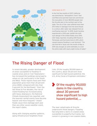 3
In recent decades, greater development
of areas susceptible to flooding—in
coastal areas and on river flood plains—
has increased the buildings and property
values at risk, particularly in the South
and West. Those regions have seen their
population grow more than 20 percent
since 2000, compared with less than
5 percent for the Northeast.2
Over the
last three to five decades, the risk of
inland flooding has increased along
with heavy downpours, the National
Climate Assessment has reported, and
the heaviest rainfall events have become
heavier and more frequent.3
Inland
floods cause more damage each year
than any other severe weather event,
the report states.
Along with changing weather patterns,
aging infrastructure heightens flood
risks. Of the roughly 90,000 dams in
the country, about 30 percent show
significant to high hazard potential, the
U.S. Army Corps of Engineers estimates.7
The near-catastrophe at Oroville
underscores those dangers. Flooding
has long been a worry in coastal areas
susceptible to powerful hurricanes, but
concern is growing in non-coastal states.
HOW BAD IS IT?
In the first few months of 2017, California
was drenched by “atmospheric rivers” that
overfilled once-parched reservoirs and forced
the evacuation of more 180,000 people near
the Oroville dam in the northern part of the
state. The city of San Jose suffered more than
$70 million in damages from the worst floods
in a century after water was released from an
overflowing reservoir.4
In 2015, South Carolina
experienced a 1,000-year rainfall­—the sixth
such deluge in the United States since 2010,
USA Today reported, including 2010 floods in
Tennessee, and Hurricane Irene in 2011, which
caused massive flooding in rural Vermont.5
The
rain that fell in Texas over the month of May in
2015 was enough, by some estimates, to cover
the entire state with nearly eight inches of water.6
The Rising Danger of Flood
Of the roughly 90,000
dams in the country,
about 30 percent
show significant to high
hazard potential, ...
 