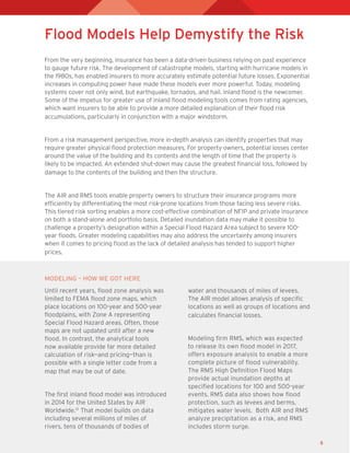 5
Flood Models Help Demystify the Risk
From the very beginning, insurance has been a data-driven business relying on past experience
to gauge future risk. The development of catastrophe models, starting with hurricane models in
the 1980s, has enabled insurers to more accurately estimate potential future losses. Exponential
increases in computing power have made these models ever more powerful. Today, modeling
systems cover not only wind, but earthquake, tornados, and hail. Inland flood is the newcomer.
Some of the impetus for greater use of inland flood modeling tools comes from rating agencies,
which want insurers to be able to provide a more detailed explanation of their flood risk
accumulations, particularly in conjunction with a major windstorm.
From a risk management perspective, more in-depth analysis can identify properties that may
require greater physical flood protection measures. For property owners, potential losses center
around the value of the building and its contents and the length of time that the property is
likely to be impacted. An extended shut-down may cause the greatest financial loss, followed by
damage to the contents of the building and then the structure.
The AIR and RMS tools enable property owners to structure their insurance programs more
efficiently by differentiating the most risk-prone locations from those facing less severe risks.
This tiered risk sorting enables a more cost-effective combination of NFIP and private insurance
on both a stand-alone and portfolio basis. Detailed inundation data may make it possible to
challenge a property’s designation within a Special Flood Hazard Area subject to severe 100-
year floods. Greater modeling capabilities may also address the uncertainty among insurers
when it comes to pricing flood as the lack of detailed analysis has tended to support higher
prices.
Until recent years, flood zone analysis was
limited to FEMA flood zone maps, which
place locations on 100-year and 500-year
floodplains, with Zone A representing
Special Flood Hazard areas. Often, those
maps are not updated until after a new
flood. In contrast, the analytical tools
now available provide far more detailed
calculation of risk—and pricing—than is
possible with a single letter code from a
map that may be out of date.
The first inland flood model was introduced
in 2014 for the United States by AIR
Worldwide.13
That model builds on data
including several millions of miles of
rivers, tens of thousands of bodies of
water and thousands of miles of levees.
The AIR model allows analysis of specific
locations as well as groups of locations and
calculates financial losses.
Modeling firm RMS, which was expected
to release its own flood model in 2017,
offers exposure analysis to enable a more
complete picture of flood vulnerability.
The RMS High Definition Flood Maps
provide actual inundation depths at
specified locations for 100­and 500-year
events. RMS data also shows how flood
protection, such as levees and berms,
mitigates water levels. Both AIR and RMS
analyze precipitation as a risk, and RMS
includes storm surge.
MODELING – HOW WE GOT HERE
 