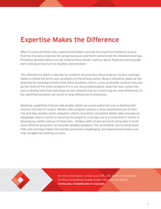 7
For more information, contact your CRC, CRC Swett or SCU broker.
To find a conveniently located broker visit us on the web at:
crcins.com, crcswett.com or scui.com.
Expertise Makes the Difference
When it comes to flood risks, experienced brokers provide the expertise needed to ensure
that the insurance matches the actual exposure and that it will provide the intended coverage.
Providing detailed data is crucial. Underwriters remain cautious about flood and will evaluate
each individual exposure by location and elevation.
This attention to detail is also key for properly structuring a flood program. Excess coverage
needs to follow the terms and conditions of the primary policy. Buyers should be aware of the
potential for coverage erosion from other locations, that is, a loss at another location may use
up the limits of the entire program if it is not structured properly. Expertise also comes into
play in dealing with how individual carriers pinpoint risk on a flood map as small differences in
the identified elevation can result in large differences in premiums.
Modeling capabilities that provide greater detail can prove useful not only in dealing with
insurers but also for buyers. Models offer property owners a more detailed picture of their
risk and help identify which mitigation efforts should be considered. Better data provides an
advantage when it comes to securing any property coverage, but is crucial when it comes to
developing a better picture of flood risks. Brokers with a track record of using data to build
more effective programs can provide valuable guidance. The uncertainty surrounding flood
risks and coverage makes the market particularly challenging, but experienced brokers can
help navigate the shifting currents.
 