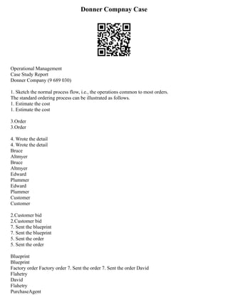 Donner Compnay Case
Operational Management
Case Study Report
Donner Company (9 689 030)
1. Sketch the normal process flow, i.e., the operations common to most orders.
The standard ordering process can be illustrated as follows.
1. Estimate the cost
1. Estimate the cost
3.Order
3.Order
4. Wrote the detail
4. Wrote the detail
Bruce
Altmyer
Bruce
Altmyer
Edward
Plummer
Edward
Plummer
Customer
Customer
2.Customer bid
2.Customer bid
7. Sent the blueprint
7. Sent the blueprint
5. Sent the order
5. Sent the order
Blueprint
Blueprint
Factory order Factory order 7. Sent the order 7. Sent the order David
Flahetry
David
Flahetry
PurchaseAgent
 