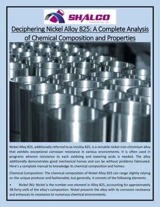Deciphering Nickel Alloy 825: A Complete Analysis
of Chemical Composition and Properties
Nickel Alloy 825, additionally referred to as Incoloy 825, is a versatile nickel-iron-chromium alloy
that exhibits exceptional corrosion resistance in various environments. It is often used in
programs wherein resistance to each oxidizing and lowering acids is needed. The alloy
additionally demonstrates good mechanical homes and can be without problems fabricated.
Here's a complete manual to knowledge its chemical composition and homes:
Chemical Composition: The chemical composition of Nickel Alloy 825 can range slightly relying
on the unique producer and fashionable, but generally, it consists of the following elements:
• Nickel (Ni): Nickel is the number one element in Alloy 825, accounting for approximately
38-forty-six% of the alloy's composition. Nickel presents the alloy with its corrosion resistance
and enhances its resistance to numerous chemical environments.
 