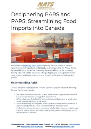 Business Address: 19-1845 Sandstone Manor, Pickering, ON, L1W 3X9 Phone No. – 905.566.9890
Site - https://www.natscanada.com/ Email ID – jeffwiseman@natscanada.com
Deciphering PARS and
PAPS: Streamlining Food
Imports into Canada
The process of importing into Canada, especially for food products, involves
navigating myriad regulations and procedures. Understanding Pre-Arrival Review
System (PARS) and Pre-Arrival Processing System (PAPS) is key for businesses
seeking a smooth import experience. This guide provides an insightful look into
these systems and how a customs broker from US to Canada can facilitate this
process.
Understanding PARS
PARS is designed to expedite the customs clearance process for goods entering
Canada. Here’s how it works:
• Pre-Arrival Submission: Importers or their agents submit cargo information to the
Canada Border Services Agency (CBSA) before arrival.
• Efficient Clearance: This allows for faster processing and clearance of goods upon
arrival, reducing wait times at the border.
• Advanced Planning: Utilizing PARS allows for better planning and coordination, as
importers can predict the arrival and clearance times more accurately.
• Customs Compliance: It ensures compliance with Canadian customs regulations, as
the CBSA reviews and pre-approves the cargo information, minimizing the risk of
customs holds or penalties.
 