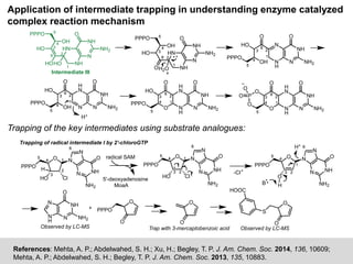 Application of intermediate trapping in understanding enzyme catalyzed
complex reaction mechanism
References: Mehta, A. P.; Abdelwahed, S. H.; Xu, H.; Begley, T. P. J. Am. Chem. Soc. 2014, 136, 10609;
Mehta, A. P.; Abdelwahed, S. H.; Begley, T. P. J. Am. Chem. Soc. 2013, 135, 10883.
44
33
22
11
OH
NH
HN
N
NH
NH2
O
HO
HO
55
PPPO
66
HO
Intermediate III
44
33
22
11
OH
NH
HN
N
NH
NH2
O
HO
H2O
55
PPPO
66
O
44
33 22
11
OH N
H
N
N
NH
NH2
O
HO
55
PPPO
66
O
44
33 22
11
OH N
H
N
N
NH
NH2
O
HO
55
PPPO
66
O
H+
44
33 22
11
O N
H
H
N
N
NH
NH2
O
HO
55
PPPO
66
O
44
33 22
11
O N
H
H
N
N
NH
NH2
O
O
55
O
66
O
P
O
O
Trapping of the key intermediates using substrate analogues:
Trapping of radical intermediate I by 2'-chloroGTP
44
33
22
11O N
N
66
N NH
NH2
O
HO Cl
55
PPPO H
44
33 22
11O N
N
66
N NH
NH2
O
HO Cl
55
PPPO
radical SAM
5'-deoxyadenosine
MoaA
44
33 22
11
O N
N
66
N NH
NH2
O
O
55
PPPO
H
-Cl
B
H+
N
H
N
N
NH
NH2
O
O
PPPO
O
Observed by LC-MS
O
O
Observed by LC-MS
HOOC
S
O
O
Trap with 3-mercaptobenzoic acid
 