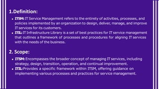 1.Definition:
ITSM:IT Service Management refers to the entirety of activities, processes, and
policies implemented by an organization to design, deliver, manage, and improve
IT services for its customers.
ITIL:IT Infrastructure Library is a set of best practices for IT service management
that outlines a framework of processes and procedures for aligning IT services
with the needs of the business.
2. Scope:
ITSM:Encompasses the broader concept of managing IT services, including
strategy, design, transition, operation, and continual improvement.
ITIL:Provides a specific framework within ITSM, offering guidance on
implementing various processes and practices for service management.
 