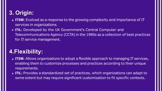 3. Origin:
ITSM: Evolved as a response to the growing complexity and importance of IT
services in organizations.
ITIL: Developed by the UK Government's Central Computer and
Telecommunications Agency (CCTA) in the 1980s as a collection of best practices
for IT service management.
4.Flexibility:
ITSM: Allows organizations to adopt a flexible approach to managing IT services,
enabling them to customize processes and practices according to their unique
requirements.
ITIL: Provides a standardized set of practices, which organizations can adapt to
some extent but may require significant customization to fit specific contexts.
 