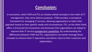 Conclusion:
In conclusion, while ITSM and ITIL are closely related concepts in the realm of IT
management, they serve distinct purposes. ITSM provides a conceptual
framework for managing IT services, allowing organizations to tailor their
approach based on their specific needs and circumstances. ITIL, on the other hand,
offers a structured set of practices and processes that organizations can adopt to
improve their IT service management capabilities. By understanding the
differences between ITSM and ITIL, organizations can better leverage these
concepts to enhance their IT operations and deliver value to their customers and
stakeholders.
 
