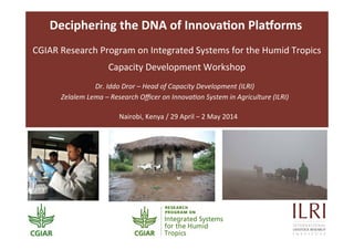Deciphering	
  the	
  DNA	
  of	
  Innova3on	
  Pla6orms	
  	
  
Dr.	
  Iddo	
  Dror	
  –	
  Head	
  of	
  Capacity	
  Development	
  (ILRI)	
  	
  	
  
Zelalem	
  Lema	
  –	
  Research	
  Oﬃcer	
  on	
  Innova@on	
  System	
  in	
  Agriculture	
  (ILRI)	
  
Nairobi,	
  Kenya	
  /	
  29	
  April	
  –	
  2	
  May	
  2014	
  
	
  
CGIAR	
  Research	
  Program	
  on	
  Integrated	
  Systems	
  for	
  the	
  Humid	
  Tropics	
  
Capacity	
  Development	
  Workshop	
  
 
