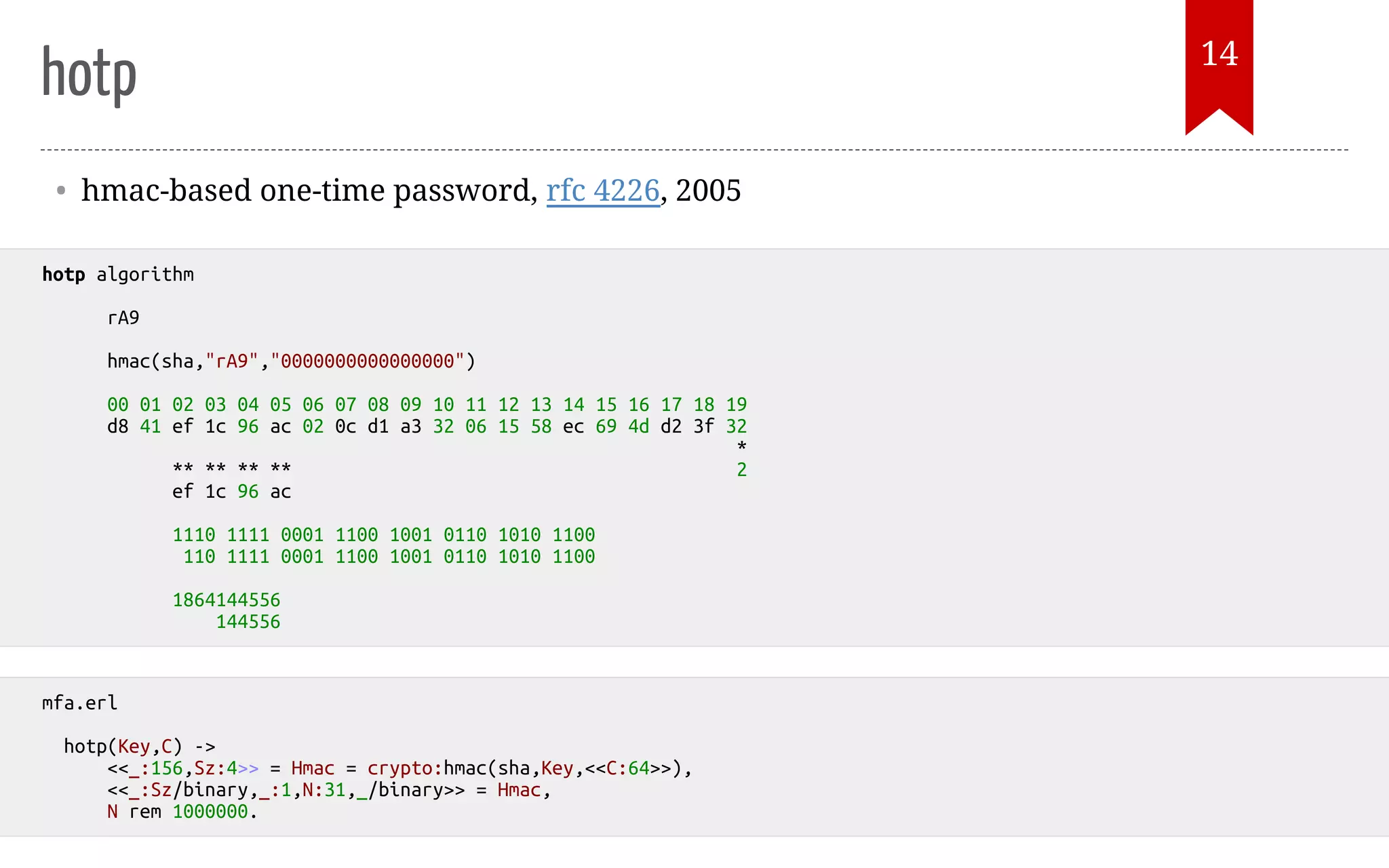 hotp • hmac-based one-time password, rfc 4226, 2005 hotp algorithm rA9 hmac(sha,"rA9","0000000000000000") 00 01 02 03 04 05 06 07 08 09 10 11 12 13 14 15 16 17 18 19 d8 41 ef 1c 96 ac 02 0c d1 a3 32 06 15 58 ec 69 4d d2 3f 32 * ** ** ** ** 2 ef 1c 96 ac 1110 1111 0001 1100 1001 0110 1010 1100 110 1111 0001 1100 1001 0110 1010 1100 1864144556 144556 mfa.erl hotp(Key,C) -> <<_:156,Sz:4>> = Hmac = crypto:hmac(sha,Key,<<C:64>>), <<_:Sz/binary,_:1,N:31,_/binary>> = Hmac, N rem 1000000. 14 