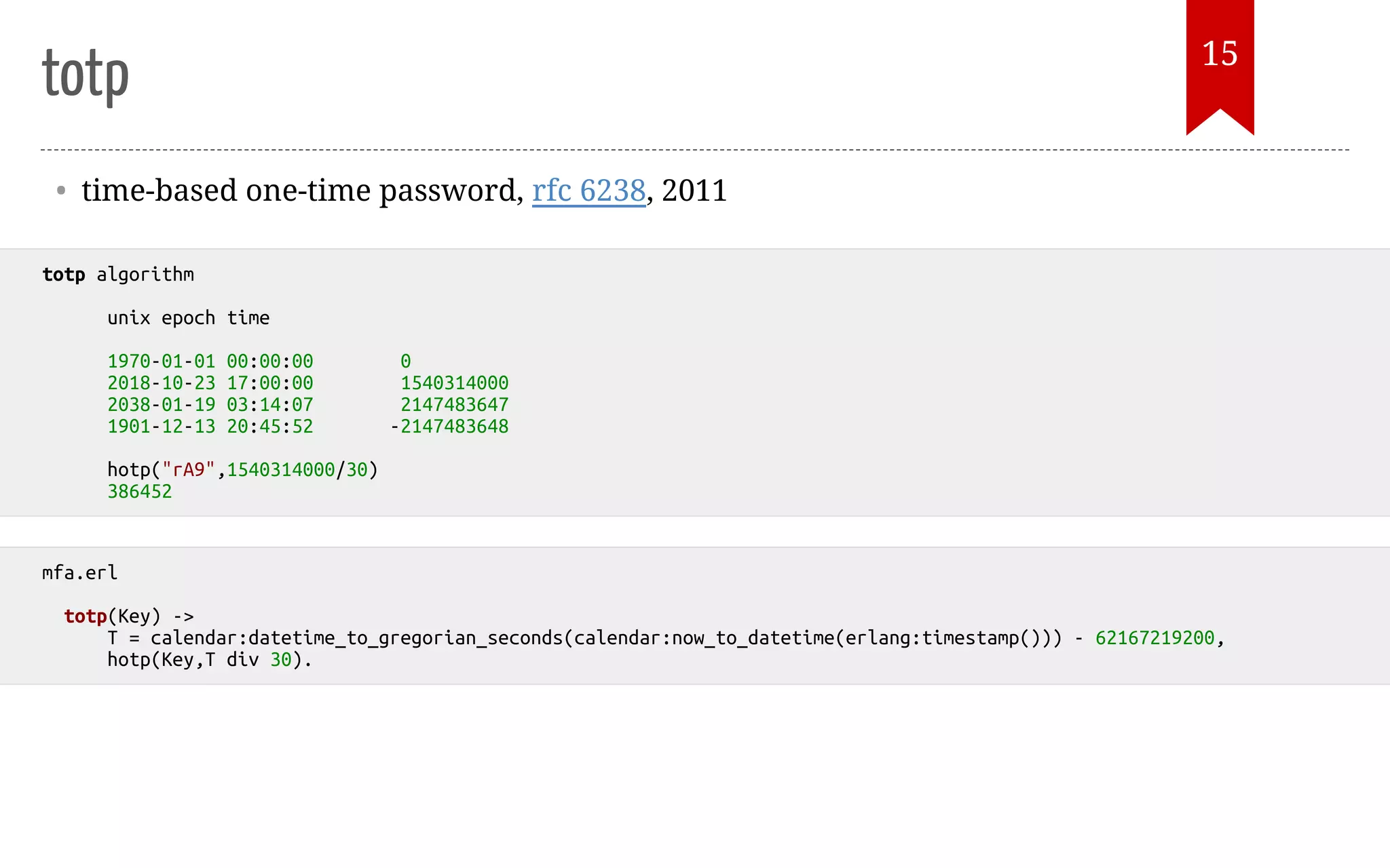 totp • time-based one-time password, rfc 6238, 2011 totp algorithm unix epoch time 1970-01-01 00:00:00 0 2018-10-23 17:00:00 1540314000 2038-01-19 03:14:07 2147483647 1901-12-13 20:45:52 -2147483648 hotp("rA9",1540314000/30) 386452 mfa.erl totp(Key) -> T = calendar:datetime_to_gregorian_seconds(calendar:now_to_datetime(erlang:timestamp())) - 62167219200, hotp(Key,T div 30). 15 