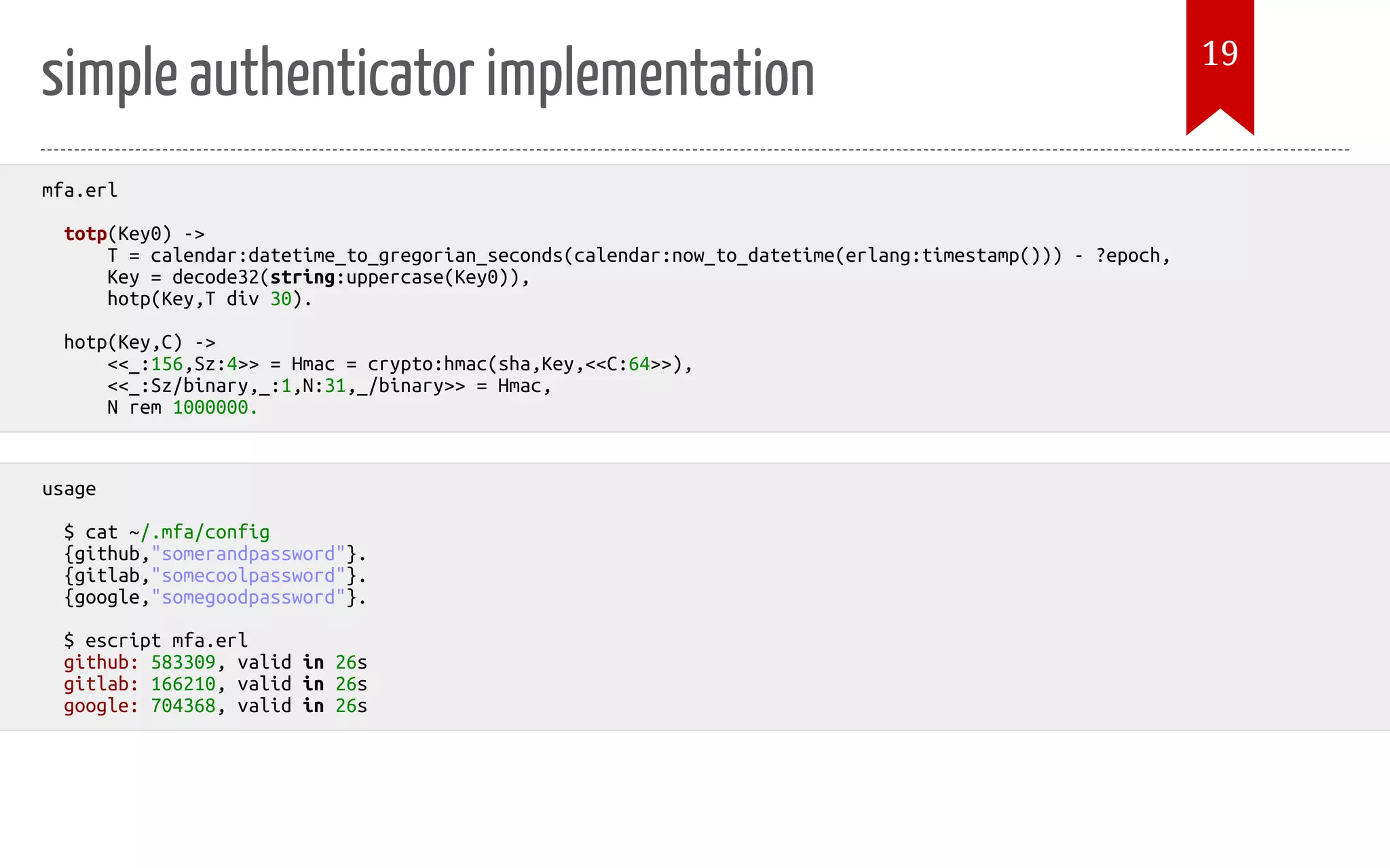 simple authenticator implementation mfa.erl totp(Key0) -> T = calendar:datetime_to_gregorian_seconds(calendar:now_to_datetime(erlang:timestamp())) - ?epoch, Key = decode32(string:uppercase(Key0)), hotp(Key,T div 30). hotp(Key,C) -> <<_:156,Sz:4>> = Hmac = crypto:hmac(sha,Key,<<C:64>>), <<_:Sz/binary,_:1,N:31,_/binary>> = Hmac, N rem 1000000. usage $ cat ~/.mfa/config {github,"somerandpassword"}. {gitlab,"somecoolpassword"}. {google,"somegoodpassword"}. $ escript mfa.erl github: 583309, valid in 26s gitlab: 166210, valid in 26s google: 704368, valid in 26s 19 