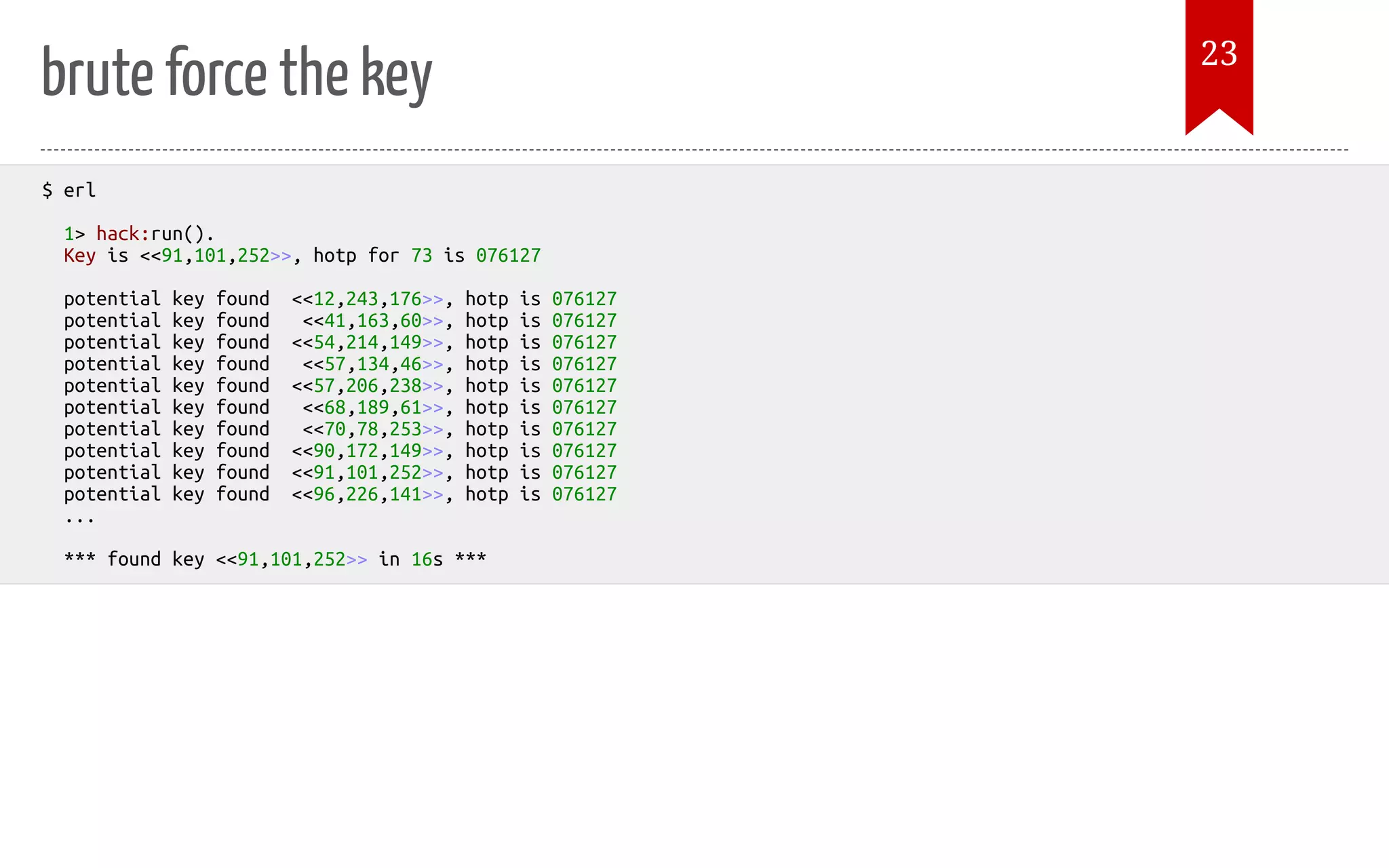 brute force the key $ erl 1> hack:run(). Key is <<91,101,252>>, hotp for 73 is 076127 potential key found <<12,243,176>>, hotp is 076127 potential key found <<41,163,60>>, hotp is 076127 potential key found <<54,214,149>>, hotp is 076127 potential key found <<57,134,46>>, hotp is 076127 potential key found <<57,206,238>>, hotp is 076127 potential key found <<68,189,61>>, hotp is 076127 potential key found <<70,78,253>>, hotp is 076127 potential key found <<90,172,149>>, hotp is 076127 potential key found <<91,101,252>>, hotp is 076127 potential key found <<96,226,141>>, hotp is 076127 ... *** found key <<91,101,252>> in 16s *** 23 