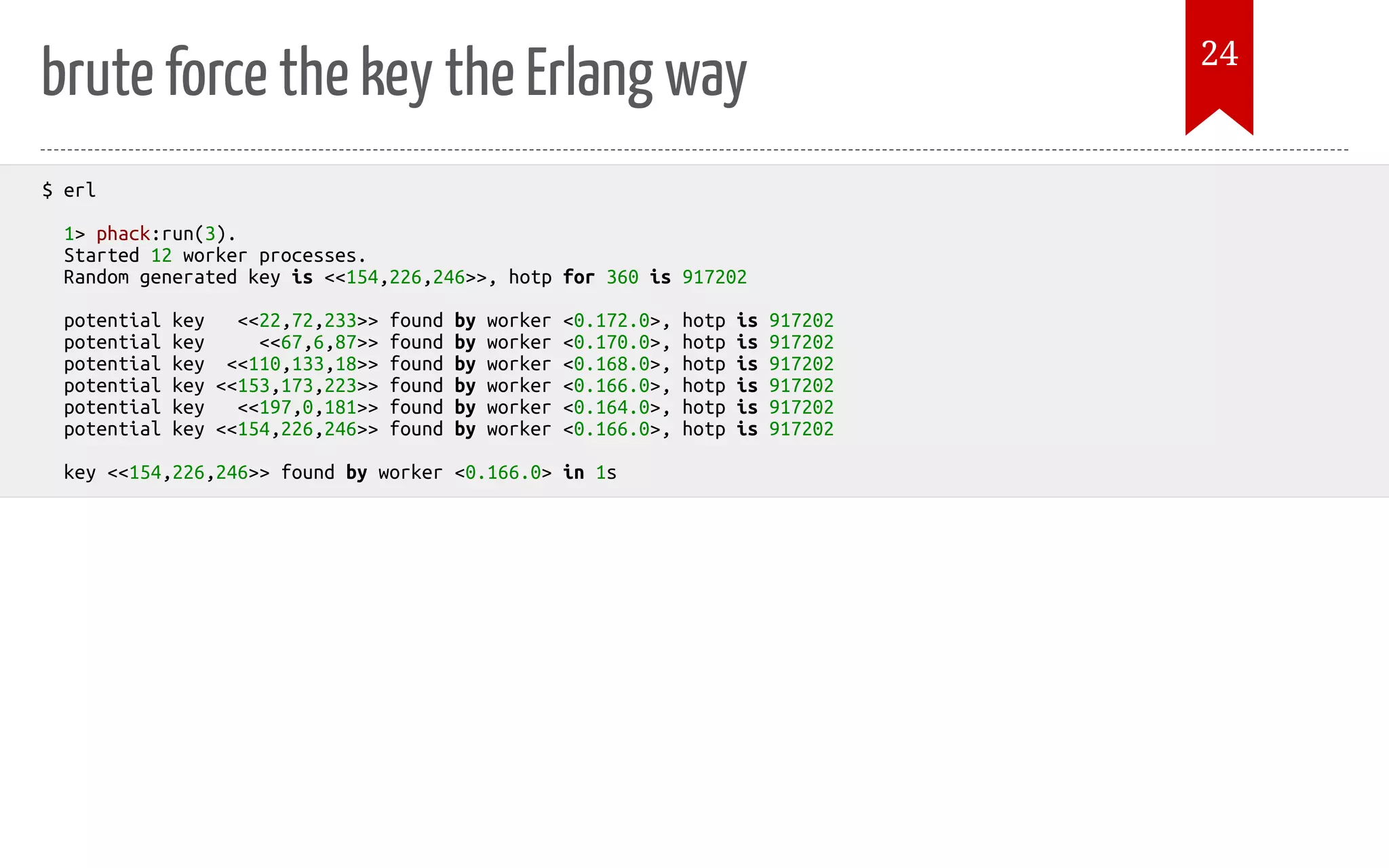 brute force the key the Erlang way $ erl 1> phack:run(3). Started 12 worker processes. Random generated key is <<154,226,246>>, hotp for 360 is 917202 potential key <<22,72,233>> found by worker <0.172.0>, hotp is 917202 potential key <<67,6,87>> found by worker <0.170.0>, hotp is 917202 potential key <<110,133,18>> found by worker <0.168.0>, hotp is 917202 potential key <<153,173,223>> found by worker <0.166.0>, hotp is 917202 potential key <<197,0,181>> found by worker <0.164.0>, hotp is 917202 potential key <<154,226,246>> found by worker <0.166.0>, hotp is 917202 key <<154,226,246>> found by worker <0.166.0> in 1s 24 