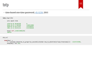 totp
• time-based one-time password, rfc 6238, 2011
totp algorithm
unix epoch time
1970-01-01 00:00:00 0
2018-10-23 17:00:00 1540314000
2038-01-19 03:14:07 2147483647
1901-12-13 20:45:52 -2147483648
hotp("rA9",1540314000/30)
386452
mfa.erl
totp(Key) ->
T = calendar:datetime_to_gregorian_seconds(calendar:now_to_datetime(erlang:timestamp())) - 62167219200,
hotp(Key,T div 30).
15
 