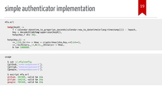 simple authenticator implementation
mfa.erl
totp(Key0) ->
T = calendar:datetime_to_gregorian_seconds(calendar:now_to_datetime(erlang:timestamp())) - ?epoch,
Key = decode32(string:uppercase(Key0)),
hotp(Key,T div 30).
hotp(Key,C) ->
<<_:156,Sz:4>> = Hmac = crypto:hmac(sha,Key,<<C:64>>),
<<_:Sz/binary,_:1,N:31,_/binary>> = Hmac,
N rem 1000000.
usage
$ cat ~/.mfa/config
{github,"somerandpassword"}.
{gitlab,"somecoolpassword"}.
{google,"somegoodpassword"}.
$ escript mfa.erl
github: 583309, valid in 26s
gitlab: 166210, valid in 26s
google: 704368, valid in 26s
19
 