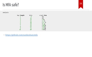 Is MFA safe?
• https://github.com/sunboshan/mfa
analysis
key length bits crack time
1 8 ~0s
2 16 ~0s
3 24 ~16s
4 32 ~1.1h
5 40 ~11.7d
6 48 ~8.2y
7 56 ~2099y
8 64 ~537ky
9 72 ~137my
10 80 ~35kmy
26
 