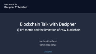 Open seminar day
Decipher 1st Meetup
Blockchain Talk with Decipher
1) TPS metric and the limitation of PoW blockchain
Jae-Yun Kim (Ben)
ben@decipher.ac
Open seminar day
Decipher 1st Meetup
 
