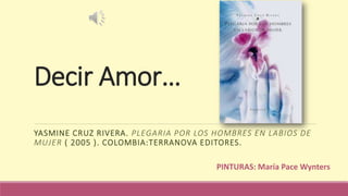 Decir Amor…
YASMINE CRUZ RIVERA. PLEGARIA POR LOS HOMBRES EN LABIOS DE
MUJER ( 2005 ). COLOMBIA:TERRANOVA EDITORES.
PINTURAS: María Pace Wynters
 