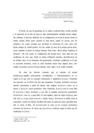 No es una poesía gota a gota pensada.
No es un bello producto.No es un fruto perfecto,
es lo más necesario: lo que no tiene nombre.
Son gritos en el cielo,y en la tierra, son actos.
Gabriel Celaya.
El hecho de que la genealogía de la cultura occidental haya corrido paralela
a la gestación de la idea de logos es algo tradicionalmente admitido desde antiguo.
Sin embargo, el proceso dialéctico de su configuración, en el que la poesía desde su
mismo rizoma forma parte esencial se deja llevar, quizás en exceso, por las
metáforas, las cuales terminan por desvirtuar la concreción de cuya carne está
hecha siempre la verdad poética. En este sentido la tarea de la propia poesía debe,
como señalaba el poeta de lengua alemana, Paul Celan, «llevar dichas metáforas al
absurdo»1. De este modo, la configuración del término logos viene dada por una
confluencia de usos que, desde la misma civilización micénica, desembocaron en
un término clave en la formación del pensamiento occidental, confluencia en la que
es necesario encontrar, como se viene haciendo desde hace algunos años, otro
sentido al poetizar (poiein) del que durante varios siglos se ha venido tomando.
De entre las diversas vertientes que se mezclan (el propio
término logos significa precisamente «compilación» o «entrelazamiento») en su
origen en lo que será un concepto estructurado y significativo de logos, Aristóteles
nos presenta, en su Política las dos más pregnantes. El propio Aristóteles reconoce
además presentarlas a partir de fuentes muy antiguas: la poiesis o hacer en sí
mismo y la praxis o hacer productivo. Para Aristóteles, la praxis sería la causa final
de la poiesis o hacer productivo y por ello, la segunda pertenecería propiamente
al eleutheros, esto es, a aquel libre, lo cual significa, capaz de elegir (elegans), pues
sólo éste es el que posee krainein o «poder hacer». El krainein se define como la
capacidad o poder de eficacia, facultad sólo dada en aquél que tiene capacidad para
ello, es decir, el libre. Así la kratia sería la causa de las acciones productivas
concretas de la poiesis. Es decir, que la poiesis se conforma según el orden que ha
establecido la kratia.2
1 Celan, P. GW 3: 199.
2 Racionero, Q. 1991: 52.
 