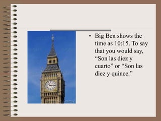 • Big Ben shows the
time as 10:15. To say
that you would say,
“Son las diez y
cuarto” or “Son las
diez y quince.”
 