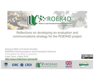 Sukaina Walji and Sarah Goodier
ROER4D Communications and Evaluation Advisors
Presentation for DECI-2 workshop
Cape Town, 4 May 2016
http://www.slideshare.net/roer4d
Reflections on developing an evaluation and
communications strategy for the ROER4D project
 