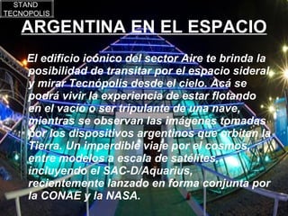 ARGENTINA EN EL ESPACIO El edificio icónico del sector Aire te brinda la posibilidad de transitar por el espacio sideral y mirar Tecnópolis desde el cielo. Acá se podrá vivir la experiencia de estar flotando en el vacío o ser tripulante de una nave, mientras se observan las imágenes tomadas por los dispositivos argentinos que orbitan la Tierra. Un imperdible viaje por el cosmos, entre modelos a escala de satélites, incluyendo el SAC-D/Aquarius, recientemente lanzado en forma conjunta por la CONAE y la NASA.  STAND  TECNOPOLIS 