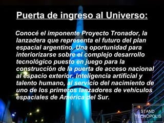 Puerta de ingreso al Universo: Conocé el imponente Proyecto Tronador, la lanzadera que representa el futuro del plan espacial argentino. Una oportunidad para interiorizarse sobre el complejo desarrollo tecnológico puesto en juego para la construcción de la puerta de acceso nacional al espacio exterior. Inteligencia artificial y talento humano, al servicio del nacimiento de uno de los primeros lanzadores de vehículos espaciales de América del Sur. STAND  TECNOPOLIS 