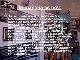 El mañana es hoy: Un recorrido por la historia de las telecomunicaciones en la Argentina a través de tres domos que simbolizan el pasado, el presente y el futuro. La posibilidad de transitar un camino que comienza en la ciudad del ayer, la del correo postal, las primeras transmisiones de radio y la televisión en blanco y negro; se actualiza en la sociedad de nuestros días, dominada por la fibra óptica, los teléfonos móviles y las pantallas de alta definición, y finalmente llega al mañana: la comunicación sin cables, sin conexiones, sin distancias. STAND  TECNOPOLIS 