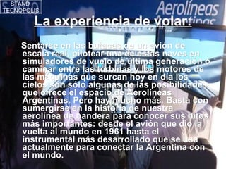 La experiencia de volar: Sentarse en las butacas de un avión de escala real, pilotear una de estas naves en simuladores de vuelo de última generación o caminar entre las turbinas y los motores de las máquinas que surcan hoy en día los cielos son sólo algunas de las posibilidades que ofrece el espacio de Aerolíneas Argentinas. Pero hay mucho más. Basta con sumergirse en la historia de nuestra aerolínea de bandera para conocer sus hitos más importantes: desde el avión que dio la vuelta al mundo en 1961 hasta el instrumental más desarrollado que se usa actualmente para conectar la Argentina con el mundo. STAND  TECNOPOLIS 